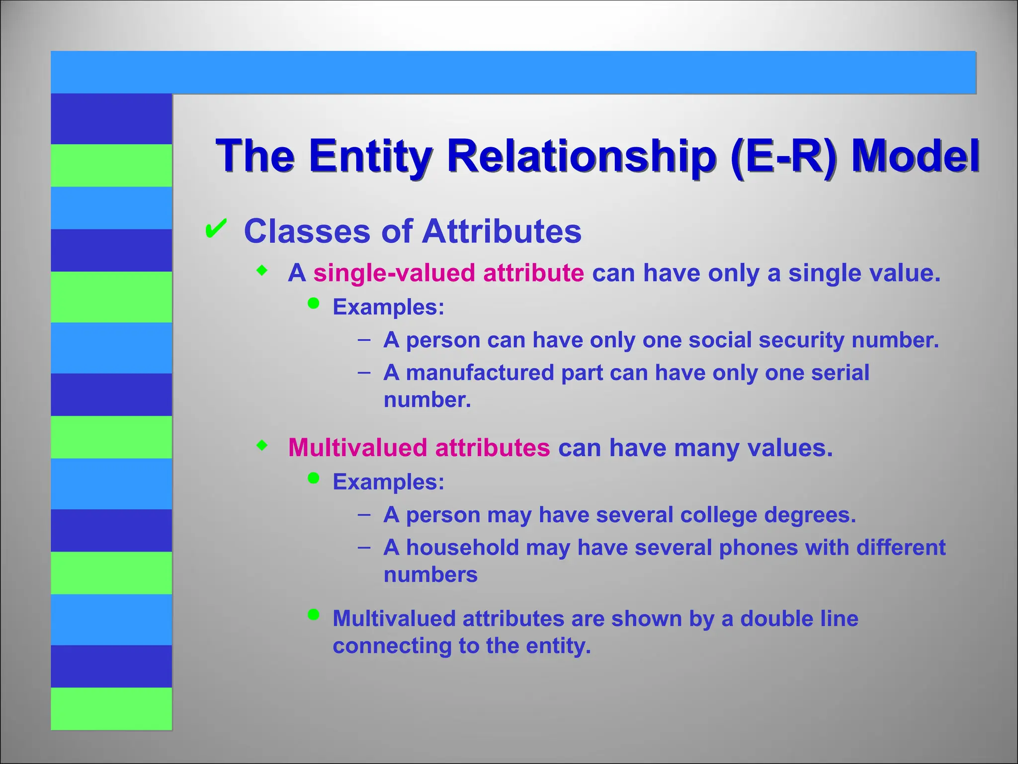 The Entity Relationship (E-R) Model
 Classes of Attributes
 A single-valued attribute can have only a single value.
 Examples:
– A person can have only one social security number.
– A manufactured part can have only one serial
number.
 Multivalued attributes can have many values.
 Examples:
– A person may have several college degrees.
– A household may have several phones with different
numbers
 Multivalued attributes are shown by a double line
connecting to the entity.
 