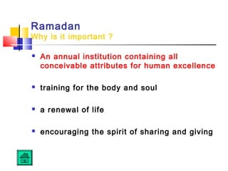 Ramadan
Why is it important ?
 An annual institution containing all
conceivable attributes for human excellence
 training for the body and soul
 a renewal of life
 encouraging the spirit of sharing and giving
 
