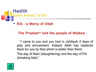 Hadith
Sahih Ahmad, 3/103
 Eid - a Mercy of Allah
The Prophetsaw
told the people of Madina :
“I came to you and you had in Jahiliyah 2 days of
play and amusement. Indeed, Allah has replaced
them for you by that which is better than them:
The day of Nahr (slaughtering) and the day of Fitr
(breaking fast).”
 