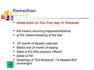 Ramadhan
Eid ul Fitr
 celebrated on the first day of Shawaal
 Eid means recurring happiness/festivity
 al Fitr means breaking of the fast
 10th
month of Muslim calendar
 Marks end of month of fasting
 Salat ul Eid (Eid prayers) offered
 Zakat ul Fitr
 Greetings of Eid-Mubarak /a blessed Eid
exchanged  
 
