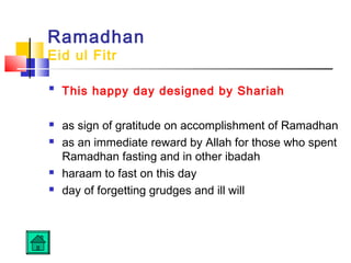 Ramadhan
Eid ul Fitr

This happy day designed by Shariah
 as sign of gratitude on accomplishment of Ramadhan
 as an immediate reward by Allah for those who spent
Ramadhan fasting and in other ibadah
 haraam to fast on this day
 day of forgetting grudges and ill will
 
