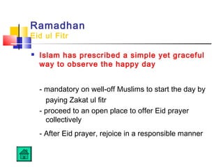 Ramadhan
Eid ul Fitr
 Islam has prescribed a simple yet graceful
way to observe the happy day
- mandatory on well-off Muslims to start the day by
paying Zakat ul fitr
- proceed to an open place to offer Eid prayer
collectively
- After Eid prayer, rejoice in a responsible manner
 