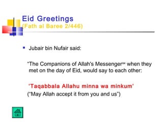 Eid Greetings
(Fath al Baree 2/446)
 Jubair bin Nufair said:
“The Companions of Allah's Messengersaw
when they
met on the day of Eid, would say to each other:
‘Taqabbala Allahu minna wa minkum’
(“May Allah accept it from you and us”)
 