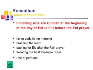 Ramadhan
Recommended Acts
 Following acts are Sunnah at the beginning
of the day of Eid ul Fitr before the Eid prayer
 rising early in the morning
 brushing the teeth
 bathing for Eid after the Fajr prayer
 Wearing the best available dress

Use of perfume
 