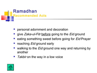 Ramadhan
Recommended Acts
 personal adornment and decoration
 give Zaka-ul-Fitr before going to the Eid ground
 eating something sweet before going for Eid Prayer
 reaching Eid ground early
 walking to the Eid ground one way and returning by
another
 Takbir on the way in a low voice
 
