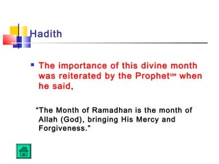 Hadith
 The importance of this divine month
was reiterated by the Prophetsaw
when
he said,
“The Month of Ramadhan is the month of
Allah (God), bringing His Mercy and
Forgiveness.”
 