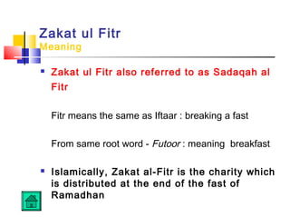 Zakat ul Fitr
Meaning
 Zakat ul Fitr also referred to as Sadaqah al
Fitr
Fitr means the same as Iftaar : breaking a fast
From same root word - Futoor : meaning breakfast
 Islamically, Zakat al-Fitr is the charity which
is distributed at the end of the fast of
Ramadhan
 