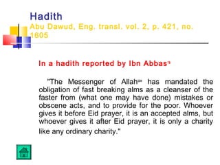 Hadith
Abu Dawud, Eng. transl. vol. 2, p. 421, no.
1605
In a hadith reported by Ibn Abbasra
 
The Messenger of Allahsaw
has mandated the
obligation of fast breaking alms as a cleanser of the
faster from (what one may have done) mistakes or
obscene acts, and to provide for the poor. Whoever
gives it before Eid prayer, it is an accepted alms, but
whoever gives it after Eid prayer, it is only a charity
like any ordinary charity. 
 