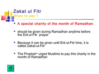 Zakat ul Fitr
When to pay ?
 A special charity of the month of Ramadhan
 should be given during Ramadhan anytime before
the Eid-ul-Fitr prayer
 Because it can be given until Eid-ul-Fitr time, it is
called Zakat-ul-Fitr
 The Prophetsaw
urged Muslims to pay this charity in the
month of Ramadhan
 