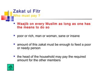 Zakat ul Fitr
Who must pay ?
 Waajib on every Muslim as long as one has
the means to do so
 poor or rich, man or woman, sane or insane
 amount of this zakat must be enough to feed a poor
or needy person
 the head of the household may pay the required
amount for the other members
 