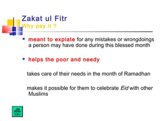 Zakat ul Fitr
Why pay it ?
 meant to expiate for any mistakes or wrongdoings
a person may have done during this blessed month
 helps the poor and needy
takes care of their needs in the month of Ramadhan
makes it possible for them to celebrate Eid with other
Muslims
 