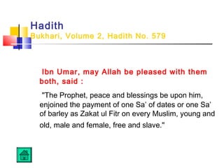 Hadith
Bukhari, Volume 2, Hadith No. 579
Ibn Umar, may Allah be pleased with them
both, said :
The Prophet, peace and blessings be upon him,
enjoined the payment of one Sa’ of dates or one Sa’
of barley as Zakat ul Fitr on every Muslim, young and
old, male and female, free and slave.
 