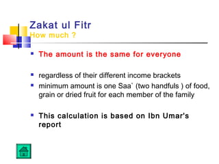 Zakat ul Fitr
How much ?
 The amount is the same for everyone
 regardless of their different income brackets
 minimum amount is one Saa` (two handfuls ) of food,
grain or dried fruit for each member of the family
 This calculation is based on Ibn Umar's
report
 
