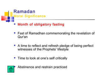 Ramadan
Moral Significance
 Month of obligatory fasting
 Fast of Ramadhan commemorating the revelation of
Qur'an
 A time to reflect and refresh pledge of being perfect
witnesses of the Prophets’ lifestyle
 Time to look at one’s self critically
 Abstinence and restrain practiced
 