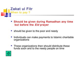 Zakat ul Fitr
When to pay ?
 Should be given during Ramadhan any time
but before the Eid prayer
 should be given to the poor and needy
 Individuals can make payments to Islamic charitable
organizations
 These organizations then should distribute these
funds soon and to the needy people on time
 