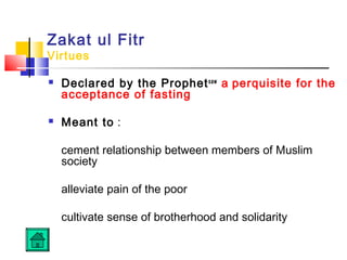 Zakat ul Fitr
Virtues
 Declared by the Prophetsaw
a perquisite for the
acceptance of fasting
 Meant to :
cement relationship between members of Muslim
society
alleviate pain of the poor
cultivate sense of brotherhood and solidarity
 