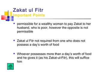 Zakat ul Fitr
Important Points
 permissible for a wealthy woman to pay Zakat to her
husband, who is poor, however the opposite is not
permissible
 Zakat ul Fitr not required from one who does not
possess a day’s worth of food
 Whoever possesses more than a day’s worth of food
and he gives it (as his Zakat-ul-Fitr), this will suffice
him
 