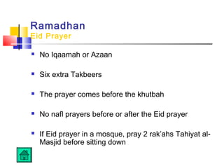 Ramadhan
Eid Prayer
 No Iqaamah or Azaan
 Six extra Takbeers
 The prayer comes before the khutbah
 No nafl prayers before or after the Eid prayer
 If Eid prayer in a mosque, pray 2 rak’ahs Tahiyat al-
Masjid before sitting down
 