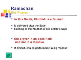 Ramadhan
Eid Prayer
 In this Salah, Khutbah is a Sunnah
 is delivered after the Salah
 listening to the Khutbah of Eid Salah is wajib
 Eid prayer in an open field
and not in a mosque
 If difficult, can be performed in a big mosque
 