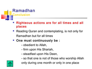 Ramadhan
Conclusion
 Righteous actions are for all times and all
places
 Reading Quran and contemplating, is not only for
Ramadhan but for all times
 One must continuously be :
- obedient to Allah,
- firm upon His Shariah,
- steadfast upon His Deen,
- so that one is not of those who worship Allah
only during one month or only in one place
 