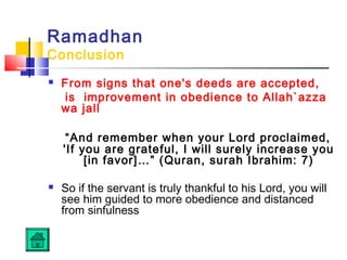Ramadhan
Conclusion
 From signs that one's deeds are accepted,
is improvement in obedience to Allah`azza
wa jall
“And remember when your Lord proclaimed,
'If you are grateful, I will surely increase you
[in favor]…” (Quran, surah Ibrahim: 7)
 So if the servant is truly thankful to his Lord, you will
see him guided to more obedience and distanced
from sinfulness
 