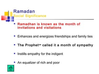 Ramadan
Social Significance
 Ramadhan is known as the month of
invitations and visitations
 Enhances and energizes friendships and family ties
 The Prophetsaw
called it a month of sympathy
 Instills empathy for the indigent
 An equalizer of rich and poor
 
