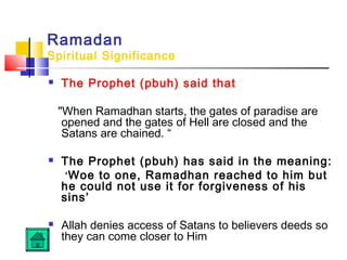 Ramadan
Spiritual Significance
 The Prophet (pbuh) said that
When Ramadhan starts, the gates of paradise are
opened and the gates of Hell are closed and the
Satans are chained. “
 The Prophet (pbuh) has said in the meaning:
‘Woe to one, Ramadhan reached to him but
he could not use it for forgiveness of his
sins’
 Allah denies access of Satans to believers deeds so
they can come closer to Him
 