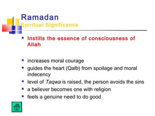 Ramadan
Spiritual Significance
 Instills the essence of consciousness of
Allah
 increases moral courage
 guides the heart (Qalb) from spoilage and moral
indecency
 level of Taqwa is raised, the person avoids the sins
 a believer becomes one with religion
 feels a genuine need to do good
 