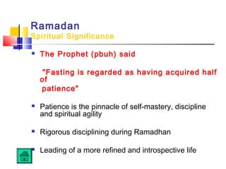 Ramadan
Spiritual Significance
 The Prophet (pbuh) said
Fasting is regarded as having acquired half
of
patience
 Patience is the pinnacle of self-mastery, discipline
and spiritual agility
 Rigorous disciplining during Ramadhan
 Leading of a more refined and introspective life
 