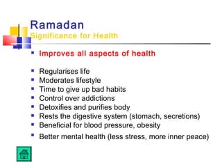 Ramadan
Significance for Health
 Improves all aspects of health
 Regularises life
 Moderates lifestyle
 Time to give up bad habits
 Control over addictions
 Detoxifies and purifies body
 Rests the digestive system (stomach, secretions)
 Beneficial for blood pressure, obesity

Better mental health (less stress, more inner peace)
 