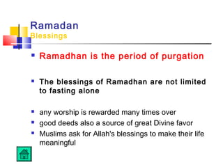 Ramadan
Blessings
 Ramadhan is the period of purgation
 The blessings of Ramadhan are not limited
to fasting alone
 any worship is rewarded many times over
 good deeds also a source of great Divine favor
 Muslims ask for Allah's blessings to make their life
meaningful
 