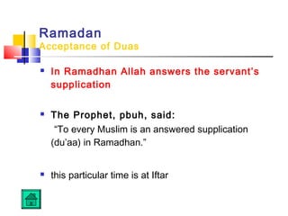 Ramadan
Acceptance of Duas
 In Ramadhan Allah answers the servant’s
supplication 
 The Prophet, pbuh, said:
“To every Muslim is an answered supplication
(du’aa) in Ramadhan.” 
 this particular time is at Iftar 
 