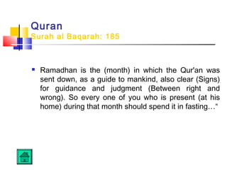 Quran
Surah al Baqarah: 185
 Ramadhan is the (month) in which the Qur'an was
sent down, as a guide to mankind, also clear (Signs)
for guidance and judgment (Between right and
wrong). So every one of you who is present (at his
home) during that month should spend it in fasting…“
 
