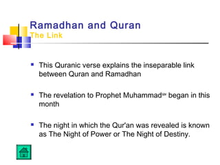 Ramadhan and Quran
The Link
 This Quranic verse explains the inseparable link
between Quran and Ramadhan
 The revelation to Prophet Muhammadsaw
began in this
month
 The night in which the Qur'an was revealed is known
as The Night of Power or The Night of Destiny.
 