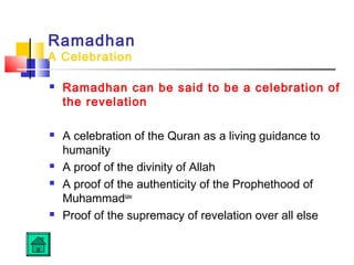 Ramadhan
A Celebration
 Ramadhan can be said to be a celebration of
the revelation
 A celebration of the Quran as a living guidance to
humanity
 A proof of the divinity of Allah
 A proof of the authenticity of the Prophethood of
Muhammadsaw
 Proof of the supremacy of revelation over all else
 