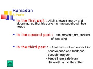 Ramadan
3 Parts
 In the first part : Allah showers mercy and
blessings, so that his servants may acquire all their
needs
 In the second part : the servants are purified
of past sins
 In the third part : - Allah keeps them under His
benevolence and kindness
- accepts prayers
- keeps them safe from
His wrath in the Hereafter
 