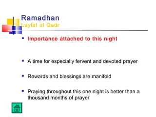Ramadhan
Laylat ul Qadr
 Importance attached to this night
 A time for especially fervent and devoted prayer
 Rewards and blessings are manifold
 Praying throughout this one night is better than a
thousand months of prayer
 