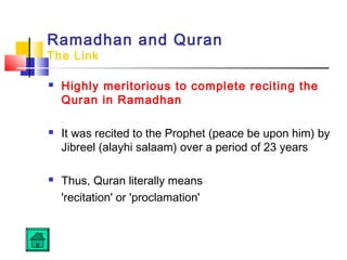Ramadhan and Quran
The Link
 Highly meritorious to complete reciting the
Quran in Ramadhan
 It was recited to the Prophet (peace be upon him) by
Jibreel (alayhi salaam) over a period of 23 years
 Thus, Quran literally means
'recitation' or 'proclamation'
 