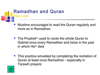 Ramadhan and Quran
The Link
 Muslims encouraged to read the Quran regularly and
more so in Ramadhan
 The Prophetsaw
used to recite the whole Quran to
Gabriel once every Ramadhan and twice in the year
in which Hesaw
died
 This practice emulated by completing the recitation of
Quran at least once Ramadhan - especially in
Tarawih prayers
 