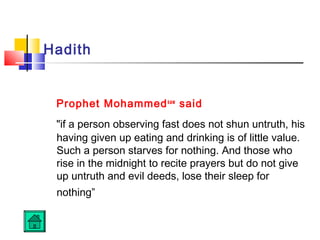 Hadith
Prophet Mohammedsaw
said
if a person observing fast does not shun untruth, his
having given up eating and drinking is of little value.
Such a person starves for nothing. And those who
rise in the midnight to recite prayers but do not give
up untruth and evil deeds, lose their sleep for
nothing”
 