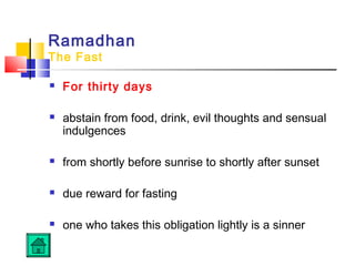 Ramadhan
The Fast
 For thirty days
 abstain from food, drink, evil thoughts and sensual
indulgences
 from shortly before sunrise to shortly after sunset
 due reward for fasting
 one who takes this obligation lightly is a sinner
 