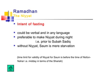 Ramadhan
The Niyyat
 Intent of fasting
 could be verbal and in any language
 preferable to make Niyyat during night
i.e. prior to Subah Sadiq
 without Niyyat, Saum is mere starvation
(time limit for validity of Niyyat for Saum is before the time of Nisfun-
Nahar i.e. midday in terms of the Shariah)
 