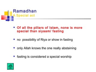 Ramadhan
A Special act
 Of all the pillars of Islam, none is more
special than siyaam/ fasting
 no possibility of Riya or show in fasting
 only Allah knows the one really abstaining
 fasting is considered a special worship
 