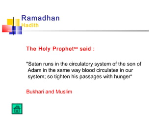 Ramadhan
Hadith
The Holy Prophetsaw
said :
Satan runs in the circulatory system of the son of
Adam in the same way blood circulates in our
system; so tighten his passages with hunger“
Bukhari and Muslim
 