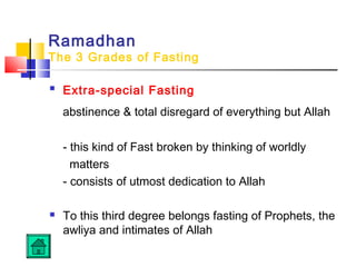 Ramadhan
The 3 Grades of Fasting
 Extra-special Fasting
abstinence  total disregard of everything but Allah
- this kind of Fast broken by thinking of worldly
matters
- consists of utmost dedication to Allah
 To this third degree belongs fasting of Prophets, the
awliya and intimates of Allah
 