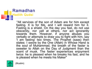 Ramadhan
Hadith Qudsi
All services of the son of Adam are for him except
fasting. It is for Me, and I will reward him for it.
Fasting is a shield. On the day you fast, do not use
obscenity, nor yell at others, nor act ignorantly
towards them. However, if anyone abuses you
verbally or attempts to draw you to fight with him, say
'I am fasting' two times. The Prophet (saas) then
states: I swore by the One (Allah) in Whose Hand is
the soul of Muhammad, the breath of the faster is
sweeter to Allah on the Day of Judgment than the
scent of musk. The faster experiences enjoyment
twice: he is pleased when he breaks his fast, and he
is pleased when he meets his Maker
(Muslim)
 