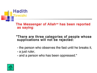 Hadith
Tirmidhi
The Messenger of Allahsaw
has been reported
as saying:
There are three categories of people whose
supplications will not be rejected:
- the person who observes the fast until he breaks it,
- a just ruler,
- and a person who has been oppressed.
 