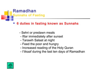 Ramadhan
Sunnahs of Fasting
 6 duties in fasting known as Sunnahs
- Sehri or predawn meals 
- Iftar immediately after sunset 
- Tarawih Salaat at night 
- Feed the poor and hungry 
- Increased reading of the Holy Quran 
- I’tikaaf during the last ten days of Ramadhan
 
 