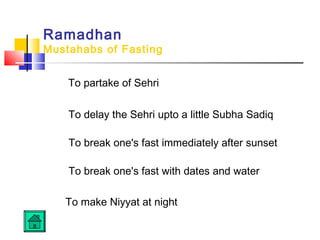 Ramadhan
Mustahabs of Fasting
To partake of Sehri
To delay the Sehri upto a little Subha Sadiq
 
To break one's fast immediately after sunset
 
To break one's fast with dates and water
To make Niyyat at night
 