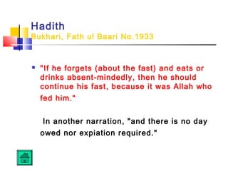 Hadith
Bukhari, Fath ul Baari No.1933
 If he forgets (about the fast) and eats or
drinks absent-mindedly, then he should
continue his fast, because it was Allah who
fed him.
In another narration, and there is no day
owed nor expiation required.
 